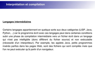 Langages intermédiaires
Certains langages appartiennent en quelque sorte aux deux catégories (LISP, Java,
Python, ..) car le programme écrit avec ces langages peut dans certaines conditions
subir une phase de compilation intermédiaire vers un fichier écrit dans un langage
qui n'est pas intelligible (donc différent du fichier source) et non exécutable
(nécessité d'un interpréteur). Par exemple, les applets Java, petits programmes
insérés parfois dans les pages Web, sont des fichiers qui sont compilés mais que
l'on ne peut exécuter qu'à partir d'un navigateur.
Interprétation et compilation
 