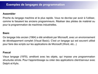 Assembler
Proche du langage machine et le plus rapide. Vous ne devriez par avoir à l'utiliser,
comme le faisaient les anciens programmeurs. Réaliser des pilotes de matériel ou
pour la programmation de machines industrielles.
Basic
Ce langage très ancien (1964) a été amélioré par Microsoft, avec un environnement
de développement complet (Visual Basic). C'est un langage qui est souvent utilisé
pour faire des scripts sur les applications de Microsoft (Word, etc...)
Pascal
Vieux langage (1970), amélioré avec les objets, qui impose une programmation
structurée stricte. Pour l'apprentissage ou créer des applications client/serveur avec
Delphi et Kylix.
Exemples de langages de programmation
 
