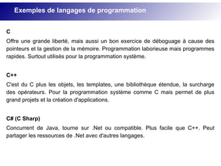 C
Offre une grande liberté, mais aussi un bon exercice de déboguage à cause des
pointeurs et la gestion de la mémoire. Programmation laborieuse mais programmes
rapides. Surtout utilisés pour la programmation système.
C++
C'est du C plus les objets, les templates, une bibliothèque étendue, la surcharge
des opérateurs. Pour la programmation système comme C mais permet de plus
grand projets et la création d'applications.
C# (C Sharp)
Concurrent de Java, tourne sur .Net ou compatible. Plus facile que C++. Peut
partager les ressources de .Net avec d'autres langages.
Exemples de langages de programmation
 