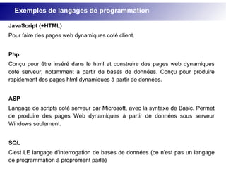 Exemples de langages de programmation
JavaScript (+HTML)
Pour faire des pages web dynamiques coté client.
Php
Conçu pour être inséré dans le html et construire des pages web dynamiques
coté serveur, notamment à partir de bases de données. Conçu pour produire
rapidement des pages html dynamiques à partir de données.
ASP
Langage de scripts coté serveur par Microsoft, avec la syntaxe de Basic. Permet
de produire des pages Web dynamiques à partir de données sous serveur
Windows seulement.
SQL
C'est LE langage d'interrogation de bases de données (ce n'est pas un langage
de programmation à proproment parlé)
 