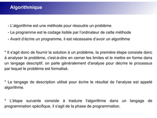 - L’algorithme est une méthode pour résoudre un problème
- Le programme est le codage lisible par l’ordinateur de cette méthode
- Avant d’écrire un programme, il est nécessaire d’avoir un algorithme
* Il s'agit donc de fournir la solution à un problème, la première étape consiste donc
à analyser le problème, c'est-à-dire en cerner les limites et le mettre en forme dans
un langage descriptif, on parle généralement d'analyse pour décrire le processus
par lequel le problème est formalisé.
* Le langage de description utilisé pour écrire le résultat de l'analyse est appelé
algorithme.
* L'étape suivante consiste à traduire l'algorithme dans un langage de
programmation spécifique, il s'agit de la phase de programmation.
Algorithmique
 
