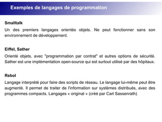 Smalltalk
Un des premiers langages orientés objets. Ne peut fonctionner sans son
environnement de développement.
Eiffel, Sather
Orienté objets, avec "programmation par contrat" et autres options de sécurité.
Sather est une implémentation open-source qui est surtout utilisé par des hôpitaux.
Rebol
Langage interprété pour faire des scripts de réseau. Le langage lui-même peut être
augmenté. Il permet de traiter de l'information sur systèmes distribués, avec des
programmes compacts. Langages « original » (créé par Carl Sassenrath)
Exemples de langages de programmation
 