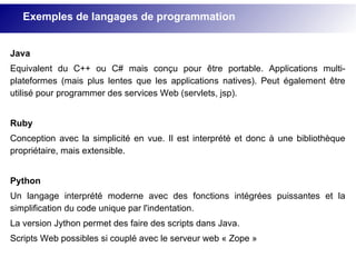 Exemples de langages de programmation
Java
Equivalent du C++ ou C# mais conçu pour être portable. Applications multi-
plateformes (mais plus lentes que les applications natives). Peut également être
utilisé pour programmer des services Web (servlets, jsp).
Ruby
Conception avec la simplicité en vue. Il est interprété et donc à une bibliothèque
propriétaire, mais extensible.
Python
Un langage interprété moderne avec des fonctions intégrées puissantes et la
simplification du code unique par l'indentation.
La version Jython permet des faire des scripts dans Java.
Scripts Web possibles si couplé avec le serveur web « Zope »
 
