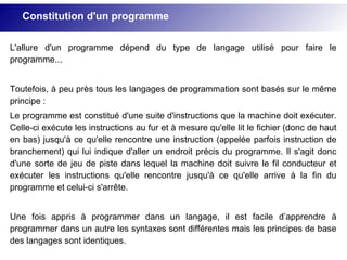 L'allure d'un programme dépend du type de langage utilisé pour faire le
programme...
Toutefois, à peu près tous les langages de programmation sont basés sur le même
principe :
Le programme est constitué d'une suite d'instructions que la machine doit exécuter.
Celle-ci exécute les instructions au fur et à mesure qu'elle lit le fichier (donc de haut
en bas) jusqu'à ce qu'elle rencontre une instruction (appelée parfois instruction de
branchement) qui lui indique d'aller un endroit précis du programme. Il s'agit donc
d'une sorte de jeu de piste dans lequel la machine doit suivre le fil conducteur et
exécuter les instructions qu'elle rencontre jusqu'à ce qu'elle arrive à la fin du
programme et celui-ci s'arrête.
Une fois appris à programmer dans un langage, il est facile d’apprendre à
programmer dans un autre les syntaxes sont différentes mais les principes de base
des langages sont identiques.
Constitution d'un programme
 