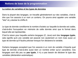 La notion de variables et les types de données
Dans la plupart des langages, on travaille généralement sur des variables, c'est-à-
dire que l'on associe à un nom un contenu. On pourra ainsi appeler une variable
"toto" et y stocker le chiffre 8.
Le type de donnée conditionne le nombre d'octets sur laquelle la donnée est codée,
c'est-à-dire l'occupation en mémoire de cette donnée ainsi que le format dans
lequel elle est représentée.
C'est la raison pour laquelle certains langages (C, Java) sont des langages typés,
cela signifie qu'à une variable est associé non seulement un nom mais aussi un
type de donnée qu'il faudra préciser lorsque l'on déclarera la variable.
Certains langages acceptent que l'on associe à un nom de variable n'importe quel
type de donnée (c'est-à-dire aussi bien un nombre entier qu'un caractère). Ces
langages sont dits peu ou pas typés, il n'y a pas besoin de déclarer le type des
variables (déclaration automatique)
Notions de base de la programmation
 