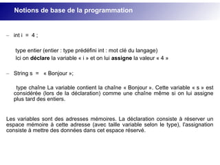 – int i = 4 ;
type entier (entier : type prédéfini int : mot clé du langage)
Ici on déclare la variable « i » et on lui assigne la valeur « 4 »
– String s = « Bonjour »;
type chaîne La variable contient la chaîne « Bonjour ». Cette variable « s » est
considérée (lors de la déclaration) comme une chaîne même si on lui assigne
plus tard des entiers.
Les variables sont des adresses mémoires. La déclaration consiste à réserver un
espace mémoire à cette adresse (avec taille variable selon le type), l'assignation
consiste à mettre des données dans cet espace réservé.
Notions de base de la programmation
 