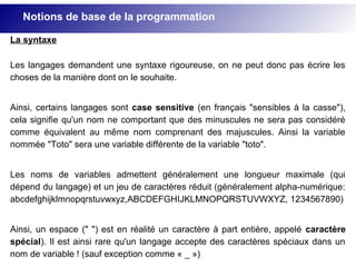 La syntaxe
Les langages demandent une syntaxe rigoureuse, on ne peut donc pas écrire les
choses de la manière dont on le souhaite.
Ainsi, certains langages sont case sensitive (en français "sensibles à la casse"),
cela signifie qu'un nom ne comportant que des minuscules ne sera pas considéré
comme équivalent au même nom comprenant des majuscules. Ainsi la variable
nommée "Toto" sera une variable différente de la variable "toto".
Les noms de variables admettent généralement une longueur maximale (qui
dépend du langage) et un jeu de caractères réduit (généralement alpha-numérique:
abcdefghijklmnopqrstuvwxyz,ABCDEFGHIJKLMNOPQRSTUVWXYZ, 1234567890)
Ainsi, un espace (" ") est en réalité un caractère à part entière, appelé caractère
spécial). Il est ainsi rare qu'un langage accepte des caractères spéciaux dans un
nom de variable ! (sauf exception comme « _ »)
Notions de base de la programmation
 
