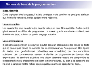 Mots réservés
Dans la plupart des langages, il existe quelques mots que l'on ne peut pas attribuer
aux noms de variables, on les appelle mots réservés.
Les constantes
Les constantes sont des données dont la valeur ne peut être modifiée. On les définit
généralement en début de programme. La valeur que la constante contient peut
être de tout type, suivant ce que le langage autorise.
Les commentaires
Il est généralement bon de pouvoir ajouter dans un programme des lignes de texte
qui ne seront pas prises en compte par le compilateur ou l'interpréteur. Ces lignes
de textes sont généralement précédées (ou encadrées) par des caractères
spéciaux. Les commentaires servent à clarifier un programme en donnant des
explications. Ils serviront si jamais une autre personne essaie de comprendre le
fonctionnement du programme en lisant le fichier source, ou bien à la personne qui
l'a créé si jamais il relit le fichier source quelques années après l'avoir écrit...
Notions de base de la programmation
 