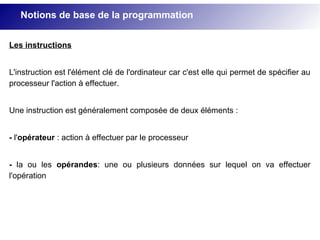 Les instructions
L'instruction est l'élément clé de l'ordinateur car c'est elle qui permet de spécifier au
processeur l'action à effectuer.
Une instruction est généralement composée de deux éléments :
- l'opérateur : action à effectuer par le processeur
- la ou les opérandes: une ou plusieurs données sur lequel on va effectuer
l'opération
Notions de base de la programmation
 
