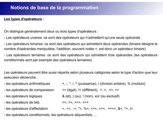 Les types d'opérateurs :
On distingue généralement deux ou trois types d'opérateurs :
- Les opérateurs unaires: ce sont des opérateurs qui n'admettent qu'une seule opérande
- Les opérateurs binaires: ce sont des opérateurs qui admettent deux opérandes (binaire désigne le
nombre d'opérandes manipulées, l'addition, souvent notée +, est donc un opérateur binaire)
- Les opérateurs ternaires: ce sont des opérateurs qui admettent trois opérandes (les opérateurs
conditionnels sont par exemple des opérateurs ternaires)
Les opérateurs peuvent être aussi répartis selon plusieurs catégories selon le type d'action que leur
exécution déclenche :
- les opérateurs arithmétiques +, -, *, /, ^ (puissance), / (division entière), % (modulo)
- les opérateurs de comparaison == (égal), != (différent), >, <, .<=, >=
- les opérateurs logiques & (et), | (ou), ! (non), xor (ou exclusif)
- les opérateurs de bits <<, >>, >>>, <<<
- les opérateurs d'affectation =, +=, -=, *=, %=, <<=, >>=, >>>=, &=, ^=, |=
- les opérateurs conditionnels, les opérateurs séquentiels, ...
Notions de base de la programmation
 