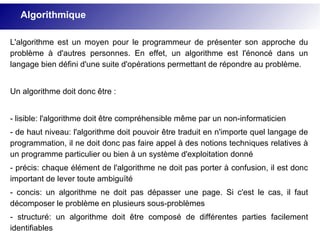 L'algorithme est un moyen pour le programmeur de présenter son approche du
problème à d'autres personnes. En effet, un algorithme est l'énoncé dans un
langage bien défini d'une suite d'opérations permettant de répondre au problème.
Un algorithme doit donc être :
- lisible: l'algorithme doit être compréhensible même par un non-informaticien
- de haut niveau: l'algorithme doit pouvoir être traduit en n'importe quel langage de
programmation, il ne doit donc pas faire appel à des notions techniques relatives à
un programme particulier ou bien à un système d'exploitation donné
- précis: chaque élément de l'algorithme ne doit pas porter à confusion, il est donc
important de lever toute ambiguïté
- concis: un algorithme ne doit pas dépasser une page. Si c'est le cas, il faut
décomposer le problème en plusieurs sous-problèmes
- structuré: un algorithme doit être composé de différentes parties facilement
identifiables
Algorithmique
 