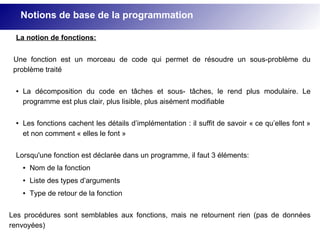 La notion de fonctions:
Une fonction est un morceau de code qui permet de résoudre un sous-problème du
problème traité
● La décomposition du code en tâches et sous- tâches, le rend plus modulaire. Le
programme est plus clair, plus lisible, plus aisément modifiable
● Les fonctions cachent les détails d’implémentation : il suffit de savoir « ce qu’elles font »
et non comment « elles le font »
Lorsqu'une fonction est déclarée dans un programme, il faut 3 éléments:
● Nom de la fonction
● Liste des types d’arguments
● Type de retour de la fonction
Les procédures sont semblables aux fonctions, mais ne retournent rien (pas de données
renvoyées)
Notions de base de la programmation
 