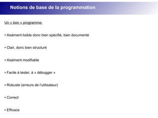 Notions de base de la programmation
Un « bon » programme:
● Aisément lisible donc bien spécifié, bien documenté
● Clair, donc bien structuré
● Aisément modifiable
● Facile à tester, à « débugger »
● Robuste (erreurs de l’utilisateur)
● Correct
● Efficace
 