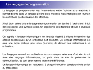 Les langages de programmation
Le langage de programmation est l'intermédiaire entre l'humain et la machine, il
permet d'écrire dans un langage proche de la machine mais intelligible par l'humain
les opérations que l'ordinateur doit effectuer.
Ainsi, étant donné que le langage de programmation est destiné à l'ordinateur, il doit
donc respecter une syntaxe stricte. Un algorithme peut toutefois aboutir à plusieurs
programmes.
On appelle « langage informatique » un langage destiné à décrire l'ensemble des
actions consécutives qu'un ordinateur doit exécuter. Un langage informatique est
ainsi une façon pratique pour nous (humains) de donner des instructions à un
ordinateur.
Les langages servant aux ordinateurs à communiquer entre eux n'ont rien à voir
avec des langages informatiques, on parle dans ce cas de protocoles de
communication, ce sont deux notions totalement différentes.
Un langage informatique est rigoureux : à chaque instruction correspond une action
du processeur.
 