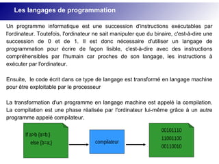 Un programme informatique est une succession d'instructions exécutables par
l'ordinateur. Toutefois, l'ordinateur ne sait manipuler que du binaire, c'est-à-dire une
succession de 0 et de 1. Il est donc nécessaire d'utiliser un langage de
programmation pour écrire de façon lisible, c'est-à-dire avec des instructions
compréhensibles par l'humain car proches de son langage, les instructions à
exécuter par l'ordinateur.
Ensuite, le code écrit dans ce type de langage est transformé en langage machine
pour être exploitable par le processeur
La transformation d'un programme en langage machine est appelé la compilation.
La compilation est une phase réalisée par l'ordinateur lui-même grâce à un autre
programme appelé compilateur.
If a>b {a=b;}
else {b=a;} compilateur
00101110
11001100
00110010
Les langages de programmation
 