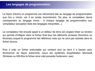 La façon d'écrire un programme est intimement liée au langage de programmation
que l'on a choisi, car il en existe énormément. De plus, le compilateur devra
correspondre au langage choisi : à chaque langage de programmation son
compilateur (exception faite des langages interprétés...).
Le compilateur fait ensuite appel à un éditeur de liens (en anglais linker ou binder)
qui permet d'intègrer dans le fichier final tous les éléments annexes (fonctions ou
librairies) auquel le programme fait référence mais qui ne sont pas stockés dans le
fichier source.
Puis il crée un fichier exécutable qui contient tout ce dont il a besoin pour
fonctionner de façon autonome, (sous les systèmes d'exploitation Microsoft
Windows ou MS-Dos le fichier ainsi créé possède l'extension .exe)
Les langages de programmation
 
