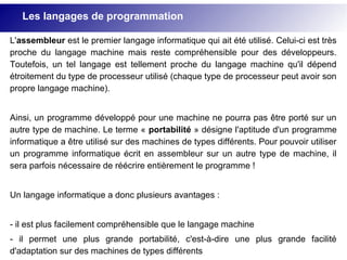 L'assembleur est le premier langage informatique qui ait été utilisé. Celui-ci est très
proche du langage machine mais reste compréhensible pour des développeurs.
Toutefois, un tel langage est tellement proche du langage machine qu'il dépend
étroitement du type de processeur utilisé (chaque type de processeur peut avoir son
propre langage machine).
Ainsi, un programme développé pour une machine ne pourra pas être porté sur un
autre type de machine. Le terme « portabilité » désigne l'aptitude d'un programme
informatique a être utilisé sur des machines de types différents. Pour pouvoir utiliser
un programme informatique écrit en assembleur sur un autre type de machine, il
sera parfois nécessaire de réécrire entièrement le programme !
Un langage informatique a donc plusieurs avantages :
- il est plus facilement compréhensible que le langage machine
- il permet une plus grande portabilité, c'est-à-dire une plus grande facilité
d'adaptation sur des machines de types différents
Les langages de programmation
 