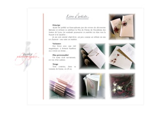 ­
�ext��
�h�to�ra��i�
Livre d'artist�
Principe
Ayant été publié en francophonie par des revues de découverte
littéraire et m'étant vu attribuer le Prix de Poésie de l'Académie des
Lettres de Lyon, j'ai souhaité poursuivre et enrichir cet élan vers la
beauté et le mystère…
Je me suis orienté objet-livre ; un peu comme un refrain est mis
en chanson : une mise en matière.
Variantes
Des livres avec une clef
magné­tique, à fermoir bambou
ou à rivets en résine…
Plus personnalisé
Un texte écrit sur-mesure,
en vue d'un cadeau.
Tirage
Tout contenu, dans sa
variante­ de forme, en 29 ex.
 