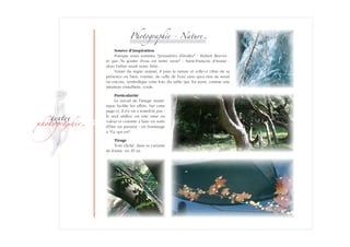 ­
�ext��
�h�to�ra��i�
Photographie - Natur�
Source d'inspiration
Puisque nous sommes poussières d'étoiles - Hubert Reeves -
et que la goutte d'eau est notre sœur - Saint-François d'Assise -
alors l'arbre serait notre frère…
Voisin du règne animal, il pare la nature et celle-ci vibre de sa
présence ou bien, voisine, de celle de l'eau sans quoi rien ne serait
ou encore­, symbolique cette fois, du sable qui, lui aussi, comme une
intui­tion cristallisée, coule.
Particularité
Le travail de l'image numé­
rique facilite les effets. Sur cette­
page-ci, il n'y en a toutefois pas :
le seul artifice est une mise en
valeur et consiste à faire en sorte
d'être un passeur - en hommage
à Ce qui est.
Tirage
Tout cliché, dans sa variante
de forme, en 29 ex.
 