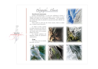 ­
�ext��
�h�to�ra��i�
Photographie - Eléments
Travail sur le mouvement
L'image photographique, ce n'est pas seulement la forme à
laquelle­ concourent les teintes et les lignes ; c'est le rythme. La parti-
cularité de la photo est de permettre l'immédiateté : c'est l'instantané
que traduit bien l'idée de prendre et qui peut nous faire réfléchir sur
nos intentions…
Notre esprit ne saisit que des choses mortes, dirait un maître
zen : la photo serait fossoyeur ?..
Le cliché ci-contre consiste
en neige rehaussée par l'effet tel-
lurique ; le suivant marie le flot et
une souche, puis c'est la mutique
plainte d'un tronc…
Les Anciens parlaient des
Eléments comme de puissances
ordon­na­trices.
Tirage
Tout cliché, dans sa variante
de forme, en 29 ex.
 