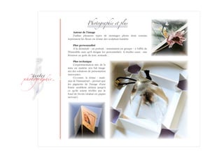 ­
�ext��
�h�to�ra��i�
Photographie et plus
Autour de l'image
J'utilise plusieurs types de montages photo dont certains
reprennent­ les fleurs en résine des sculpture-lumière.
Plus personnalisé
A la demande : un portrait - notamment en groupe - à l'affût de
l'Ensemble sans qu'il éteigne les personnalités. A étudier aussi : une
livraison au goût du jour, nomade…
Plus technique
L'expérimentation née de la
mise en matière m'a fait imagi-
ner des solutions de présentation
inno­vantes.
Ci-contre, la résine - maté­
riau de l'immatériel -, permet que
les pigments de l'image d'une
fratrie semblent aériens jusqu'à
ce qu'ils soient révélés par le
fond de l'écrin (réalisé en papier
nervuré).
 