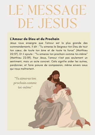 L'Amour de Dieu et du Prochain
Jésus nous enseigne que l'amour est la plus grande des
commandements. Il dit : "Tu aimeras le Seigneur ton Dieu de tout
ton cœur, de toute ton âme et de toute ta force" (Matthieu
22:37). Et il ajoute : "Tu aimeras ton prochain comme toi-même"
(Matthieu 22:39). Pour Jésus, l’amour n’est pas seulement un
sentiment, mais un acte concret. Cela signifie aider les autres,
pardonner, et faire preuve de compassion, même envers ceux
qui nous maltraitent.
LE MESSAGE
LE MESSAGE
DE JÉSUS
DE JÉSUS
"Tu aimeras ton
prochain comme
toi-même"
 