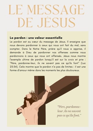 Le pardon : une valeur essentielle
Le pardon est au cœur du message de Jésus. Il enseigne que
nous devons pardonner à ceux qui nous ont fait du mal, sans
compter. Dans le Notre Père, prière qu'il nous a apprise, il
demande à Dieu de pardonner nos offenses comme nous
pardonnons à ceux qui nous ont offensés. Jésus nous montre
l'exemple ultime de pardon lorsqu'il est sur la croix et prie :
"Père, pardonne-leur, ils ne savent pas ce qu'ils font" (Luc
23:34). Cela montre que le pardon n’a pas de limites : il est une
forme d’amour même dans les moments les plus douloureux.
LE MESSAGE
LE MESSAGE
DE JÉSUS
DE JÉSUS
"Père, pardonne-
leur, ils ne savent
pas ce qu’ils font."
 