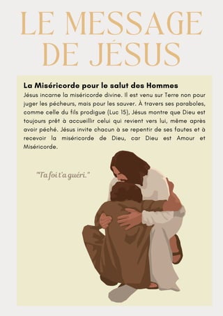 La Miséricorde pour le salut des Hommes
Jésus incarne la miséricorde divine. Il est venu sur Terre non pour
juger les pécheurs, mais pour les sauver. À travers ses paraboles,
comme celle du fils prodigue (Luc 15), Jésus montre que Dieu est
toujours prêt à accueillir celui qui revient vers lui, même après
avoir péché. Jésus invite chacun à se repentir de ses fautes et à
recevoir la miséricorde de Dieu, car Dieu est Amour et
Miséricorde.
LE MESSAGE
LE MESSAGE
DE JÉSUS
DE JÉSUS
"Ta foi t’a guéri."
 