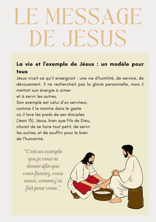 La vie et l'exemple de Jésus : un modèle pour
tous
Jésus vivait ce qu’il enseignait : une vie d'humilité, de service, de
dévouement. Il ne recherchait pas la gloire personnelle, mais il
mettait son énergie à aimer
et à servir les autres.
Son exemple est celui d’un serviteur,
comme il le montre dans le geste
où il lave les pieds de ses disciples
(Jean 13). Jésus, bien que Fils de Dieu,
choisit de se faire tout petit, de servir
les autres, et de souffrir pour le bien
de l’humanité.
LE MESSAGE
LE MESSAGE
DE JÉSUS
DE JÉSUS
"C’est un exemple
que je vous ai
donné afin que
vous fassiez, vous
aussi, comme j’ai
fait pour vous."
 