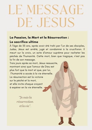 La Passion, la Mort et la Résurrection :
Le sacrifice ultime
À l'âge de 33 ans, après avoir été trahi par l’un de ses disciples,
Judas, Jésus est arrêté, jugé et condamné à la crucifixion. Il
meurt sur la croix, un acte d’amour suprême pour racheter les
péchés de l’humanité. Cette mort, bien que tragique, n’est pas
la fin de son message.
Trois jours après sa mort, Jésus ressuscite,
montrant ainsi que l’amour de Dieu est
plus fort que la mort et que, par lui,
l’humanité a accès à la vie éternelle.
La résurrection est la victoire
sur le péché et la mort,
et elle invite chaque croyant
à espérer en la vie éternelle.
LE MESSAGE
LE MESSAGE
DE JÉSUS
DE JÉSUS
“Je suis la
résurrection
et la vie”.
 