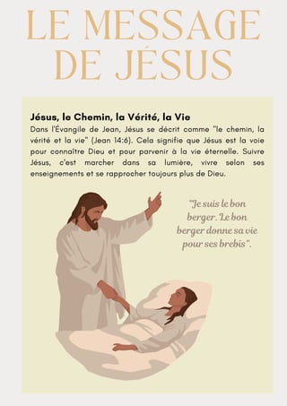 Jésus, le Chemin, la Vérité, la Vie
Dans l'Évangile de Jean, Jésus se décrit comme "le chemin, la
vérité et la vie" (Jean 14:6). Cela signifie que Jésus est la voie
pour connaître Dieu et pour parvenir à la vie éternelle. Suivre
Jésus, c'est marcher dans sa lumière, vivre selon ses
enseignements et se rapprocher toujours plus de Dieu.
LE MESSAGE
LE MESSAGE
DE JÉSUS
DE JÉSUS
“Je suis le bon
berger. Le bon
berger donne sa vie
pour ses brebis”.
 
