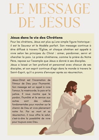 Jésus dans la vie des Chrétiens
Pour les chrétiens, Jésus est plus qu’une simple figure historique :
il est le Sauveur et le Modèle parfait. Son message continue à
être diffusé à travers l’Église, et chaque chrétien est appelé à
vivre selon les principes du Christ : aimer, pardonner, servir et
chercher la paix. La prière chrétienne, comme la prière du Notre
Père, repose sur l’exemple que Jésus a donné à ses disciples.
Jésus a laissé un lien profond et personnel avec chacun de ses
disciples, et son esprit continue d'agir dans le monde à travers le
Saint-Esprit, qu'il a promis d'envoyer après sa résurrection.
LE MESSAGE
LE MESSAGE
DE JÉSUS
DE JÉSUS
Jésus-Christ est l’incarnation de
l’Amour de Dieu pour l’humanité.
Son message est un appel à vivre
l’amour, la miséricorde, la paix et la
justice. Il nous montre que le
pardon, l’humilité et le service aux
autres sont des valeurs
fondamentales pour marcher sur le
chemin de Dieu et vivre pleinement
notre foi. Par sa mort et sa
résurrection, il nous offre le salut,
c’est-à-dire la possibilité de vivre
pour toujours avec Dieu.
 