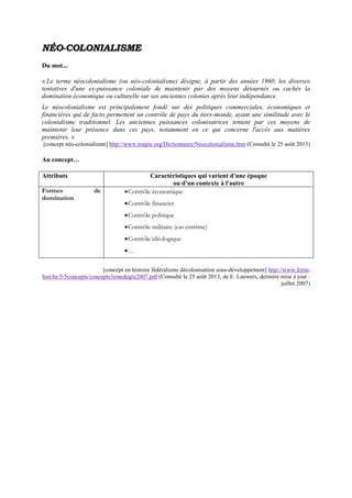 NNÉÉOO--CCOOLLOONNIIAALLIISSMMEE
Du mot...
« Le terme néocolonialisme (ou néo-colonialisme) désigne, à partir des années 1960, les diverses
tentatives d'une ex-puissance coloniale de maintenir par des moyens détournés ou cachés la
domination économique ou culturelle sur ses anciennes colonies après leur indépendance.
Le néocolonialisme est principalement fondé sur des politiques commerciales, économiques et
financières qui de facto permettent un contrôle de pays du tiers-monde, ayant une similitude avec le
colonialisme traditionnel. Les anciennes puissances colonisatrices tentent par ces moyens de
maintenir leur présence dans ces pays, notamment en ce qui concerne l'accès aux matières
premières. »
[concept néo-colonialisme] http://www.toupie.org/Dictionnaire/Neocolonialisme.htm (Consulté le 25 août 2013)
Au concept…
Attributs Caractéristiques qui varient d'une époque
ou d'un contexte à l'autre
Formes de
domination
Contrôle économique
Contrôle financier
Contrôle politique
Contrôle militaire (cas extrême)
Contrôle idéologique
…
[concept en histoire fédéralisme décolonisation sous-développement] http://www.form-
hist.be/5/5concepts/concepts3emedegre2007.pdf (Consulté le 25 août 2013, de E. Lauwers, dernière mise à jour :
juillet 2007)
 