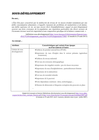 SSOOUUSS--DDÉÉVVEELLOOPPPPEEMMEENNTT
Du mot...
« État d'un pays caractérisé par la médiocrité du niveau de vie moyen (traduit notamment par une
faible consommation alimentaire, à laquelle s'ajoutent des problèmes de malnutrition et de famine,
une faible espérance de vie, un taux encore élevé d'analphabétisme), auquel on peut fréquemment
associer une forte croissance de la population, une répartition particulière des divers secteurs de
l'économie (secteur rural très important) et une composition spécifique de la balance commerciale. »
[définition sous-développement] http://www.larousse.fr/dictionnaires/francais/sous-
d%C3%A9veloppement_sous-d%C3%A9veloppements/73803 (Consulté le 25 août 2013)
Au concept…
Attributs Caractéristiques qui varient d'une époque
ou d'un contexte à l'autre
Critères de sous
développement
Faiblesse du produit national brut (P.N.B.)
Importance du taux d'emploi dans le secteur primaire (agriculture
notamment)
Faiblesse du niveau industriel
Fort taux de croissance démographique
Importance des inégalités sociales : peu de classes moyennes
Importance du taux d'analphabétisme : particulièrement féminin
Importance de la malnutrition
Fort taux de mortalité infantile
Importance de la pauvreté
Forte dépendance extérieure : dette, technologique…
Absence de démocratie et fréquente corruption des pouvoirs en place
…
Adapté de [concept en histoire fédéralisme décolonisation sous-développement] http://www.ddm-
vergote.be/docs/liste_concepts_histoire.pdf et http://www.form-hist.be/5/5concepts/concepts3emedegre2007.pdf
(Consulté le 25 août 2013, de E. Lauwers, dernière mise à jour : juillet 2007)
 