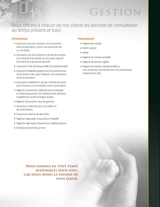 Ges tion
Nous offrons à chacun de nos clients les services de consultation
au temps présent et futur :
Protection                                               Placement
 •	 Assurance vie pour financer une convention            •	 Régime de retraite
    entre actionnaires, couvrir une personne-clé          •	 REER collectif
    ou une dette
                                                          •	 RPDB
 •	 Assurance vie pour prévoir le rachat des actions
    d’un associé à la retraite ou tout autre objectif     •	 Régime de retraite simplifié
    du vivant de la personne assurée.                     •	 Régime de pension agréé
 •	 Assurance Frais Généraux (PME et professionnels)      •	 Régime de retraite individuel (RRI) ou
 •	 Assurance Maladies graves pour les actionnaires          une convention de retraite pour les actionnaires
    et personnes clés, pour financier une convention         et personnes clés
    entre actionnaires
 •	 Assurance invalidité en cas de « Rachat de parts »
    pour financer une convention entre actionnaires
 •	 Régime d’Assurance collective pour employés
    et cadres (assurance vie, médicaments, dentaire,
    invalidité de courte et longue durée)
 •	 Régime d’assurance Haut de gamme
 •	 Assurance collective pour les cadres et
    les actionnaires.
 •	 Fiducie de santé et de bien-être
 •	 Régimes regroupés d’assurance invalidité
 •	 Régimes regroupés d’assurance maladies graves
 •	 Remboursement des primes




           Nous sommes en tout temps
                disponibles pour vous,
          car nous avons la passion de
                          vous servir.
 
