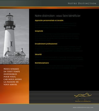 Not r e Di s t i nc t ion




                 Notre distinction : vous faire bénéficier
                 Approche personnalisée et durable
                 Nous vous connaissons bien. Nous sommes présents pour la vie.
                 Nous ajustons votre plan en fonction des différents événements
                 de votre vie (mariage, nouvel emploi, naissance, etc…).

                 Simplicité
                 Nous sommes partenaires et nous vous aidons à prendre vos décisions.
                 Nous vous offrons tous les services dont vous pourrez avoir besoin.
                 Nous sommes en tout temps disponibles pour vous, car nous avons
                 la passion de vous servir.

                 Encadrement professionnel
                 Une analyse de votre situation actuelle, des recommandations, la mise
                 en place des solutions et des collaborateurs qualifiés qui vous offrent
                 un service haut de gamme en tout temps. Nous maîtrisons notre profession.

                 Sécurité
                 Bénéficiez de la force du réseau SFL Placements, Partenaire de Desjardins
                 Sécurité Financière auquel nous sommes affiliés. Vous serez bien protégés.

                 Multidisciplinaire
                 Notre réseau d’experts est à votre disposition (Fiscaliste, notaire, comptable,
                 actuaire, avocat, et autre). Nous travaillons en synergie avec vous.
Nous sommes
en tout temps
disponibles
pour vous,
car nous avons
la passion de
vous servir.




                                                                               w w w. t a l b o t o l i v i e r c o t e. c o m
 