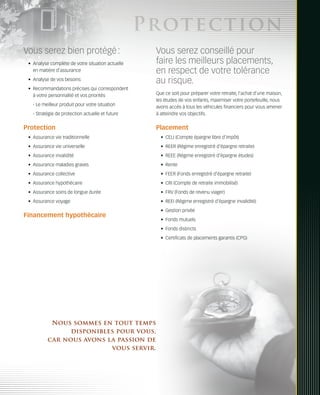 Protection
Vous serez bien protégé :                           Vous serez conseillé pour
 •	 Analyse complète de votre situation actuelle    faire les meilleurs placements,
    en matière d’assurance                          en respect de votre tolérance
 •	 Analyse de vos besoins                          au risque.
 •	 Recommandations précises qui correspondent
    à votre personnalité et vos priorités           Que ce soit pour préparer votre retraite, l’achat d’une maison,
                                                    les études de vos enfants, maximiser votre portefeuille, nous
   - Le meilleur produit pour votre situation       avons accès à tous les véhicules financiers pour vous amener
   - Stratégie de protection actuelle et future     à atteindre vos objectifs.


Protection                                          Placement
 •	 Assurance vie traditionnelle                      •	 CELI (Compte épargne libre d’impôt)
 •	 Assurance vie universelle                         •	 REER (Régime enregistré d’épargne retraite)
 •	 Assurance invalidité                              •	 REEE (Régime enregistré d’épargne études)
 •	 Assurance maladies graves                         •	 Rente
 •	 Assurance collective                              •	 FEER (Fonds enregistré d’épargne retraite)
 •	 Assurance hypothécaire                            •	 CRI (Compte de retraite immobilisé)
 •	 Assurance soins de longue durée                   •	 FRV (Fonds de revenu viager)
 •	 Assurance voyage                                  •	 REEI (Régime enregistré d’épargne invalidité)
                                                      •	 Gestion privée
Financement hypothécaire
                                                      •	 Fonds mutuels
                                                      •	 Fonds distincts
                                                      •	 Certificats de placements garantis (CPG)




           Nous sommes en tout temps
                disponibles pour vous,
          car nous avons la passion de
                          vous servir.
 