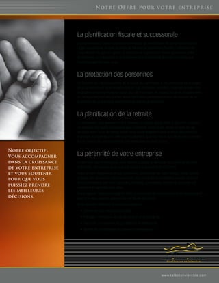 Not r e Offr e p o ur v ot r e en t r ep r i se




                      La planification fiscale et successorale
                      Il est primordial d’utiliser toutes les techniques de planification fiscale et successorale.
                      Le gel successoral, la mise en place de fiducies de protection d’actifs, l’utilisation de
                      l’exonération du gain en capital, la rédaction et la protection d’une convention entre
                      actionnaires, la préparation d’un testament plus sophistiqué sont des concepts que
                      nous envisageons avec vous.



                      La protection des personnes
                      En fonction de l’accroissement de la valeur du patrimoine, il est primordial de protéger
                      les propriétaires et les employés-clés en cas de décès, invalidité, maladies graves. Des
                      stratégies sont alors mises en place pour tenir compte de l’aspect fiscal et, possiblement,
                      du remboursement des primes. Nous maîtrisons parfaitement tous les aspects de la
                      protection de ce que vous avez pris toute une vie à construire.



                      La planification de la retraite
                      L’entrepreneur veut éventuellement diminuer ou cesser ses activités. Il doit donc s’assurer
                      de disposer du capital nécessaire pour maintenir, jusqu’à son décès, le train de vie
                      souhaité pour lui et sa famille. Nous vous accompagnons dans le choix des produits
                      financiers qui sont les plus efficaces fiscalement. Quoi de mieux que de pouvoir compter
                      sur un revenu de ses placements non imposable pendant 20 ans.

Notre objectif :
Vous accompagner      La pérennité de votre entreprise
dans la croissance    En tant que chef d’entreprise, vous désirez protéger et favoriser la croissance de votre
de votre entreprise   entreprise. Vous savez aussi que vos besoins financiers sont différents.

et vous soutenir      Grâce à notre expérience et aux partenaires spécialistes de notre réseau, notre cabinet
pour que vous         dispose des ressources professionnelles pour répondre à vos besoins actuels et futurs.
                      Nous collaborons avec des Fiscalistes, Notaires, comptables, avocats et actuaires qui
puissiez prendre      travaillent en synergie pour vous.
les meilleures
                      Notre objectif : Vous accompagner dans la croissance de votre entreprise et vous soutenir
décisions.            pour que vous puissiez prendre les meilleures décisions.
                      Nous pouvons répondre à vos préoccupations :
                        •	 Conserver vos meilleurs employés
                        •	 Protéger l’entreprise en cas de perte d’un employé clé
                        •	 Favoriser la croissance du portefeuille de l’entreprise
                        •	 Bénéficier de stratégies fiscalement avantageuses




                                                                                      w w w. t a l b o t o l i v i e r c o t e. c o m
 