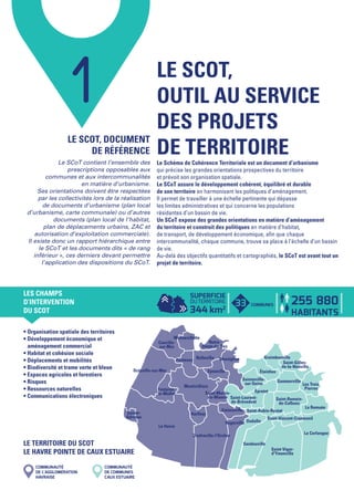 Le Havre
La Cerlangue
Montivilliers
Cauville-
sur-Mer
Oudalle
Gonfreville-l'Orcher
Saint-Vigor-
d'Ymonville
Sandouville
Octeville-sur-Mer
Rogerville
Étainhus
Épretot
ManégliseRolleville
Sainneville-
sur-Seine
Epouville
La Remuée
Fontenay
Gommerville
Harfleur
Graimbouville
Saint-Romain-
de-Colbosc
Gainneville
Les Trois
Pierres
Saint-Aubin-Routot
Fontaine-
la-Mallet
Mannevillette
Saint-Laurent-
de-Brèvedent
Saint-Gilles-
de-la-Neuville
Saint-Martin-
du-Manoir
Saint-Vincent-Cramesnil
Notre-
Dame-du-Bec
Sainte-
Adresse
1
LE SCOT, DOCUMENT
DE RÉFÉRENCE
Le SCoT contient l’ensemble des
prescriptions opposables aux
communes et aux intercommunalités
en matière d’urbanisme.
Ses orientations doivent être respectées
par les collectivités lors de la réalisation
de documents d’urbanisme (plan local
d’urbanisme, carte communale) ou d’autres
documents (plan local de l’habitat,
plan de déplacements urbains, ZAC et
autorisation d’exploitation commerciale).
Il existe donc un rapport hiérarchique entre
le SCoT et les documents dits « de rang
inférieur », ces derniers devant permettre
l’application des dispositions du SCoT.
• Organisation spatiale des territoires
• Développement économique et
   aménagement commercial
• Habitat et cohésion sociale
• Déplacements et mobilités
• Biodiversité et trame verte et bleue
• Espaces agricoles et forestiers
• Risques
• Ressources naturelles
• Communications électroniques
COMMUNAUTÉ
DE L’AGGLOMÉRATION
HAVRAISE
COMMUNAUTÉ
DE COMMUNES
CAUX ESTUAIRE
LE SCOT,
OUTIL AU SERVICE
DES PROJETS
DE TERRITOIRELe Schéma de Cohérence Territoriale est un document d’urbanisme
qui précise les grandes orientations prospectives du territoire
et prévoit son organisation spatiale.
Le SCoT assure le développement cohérent, équilibré et durable
de son territoire en harmonisant les politiques d’aménagement.
Il permet de travailler à une échelle pertinente qui dépasse
les limites administratives et qui concerne les populations
résidantes d’un bassin de vie.
Un SCoT expose des grandes orientations en matière d’aménagement
du territoire et construit des politiques en matière d’habitat,
de transport, de développement économique, afin que chaque
intercommunalité, chaque commune, trouve sa place à l’échelle d’un bassin
de vie.
Au-delà des objectifs quantitatifs et cartographiés, le SCoT est avant tout un
projet de territoire.
LES CHAMPS
D’INTERVENTION
DU SCOT
SUPERFICIE
DUTERRITOIRE
344 km2
255 880
HABITANTS
LE TERRITOIRE DU SCOT
LE HAVRE POINTE DE CAUX ESTUAIRE
33 COMMUNES
Fiche SCoT N°01.indd 2 07/07/14 19:01
 