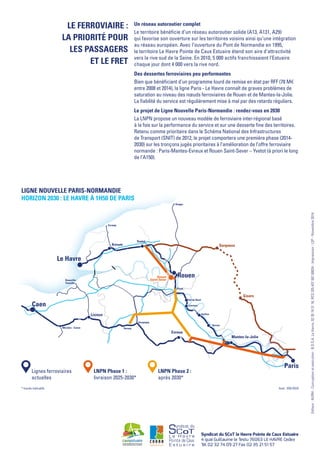 Un réseau autoroutier complet
Le territoire bénéficie d’un réseau autoroutier solide (A13, A131, A29)
qui favorise son ouverture sur les territoires voisins ainsi qu’une intégration
au réseau européen. Avec l’ouverture du Pont de Normandie en 1995,
le territoire Le Havre Pointe de Caux Estuaire étend son aire d’attractivité
vers la rive sud de la Seine. En 2010, 5 000 actifs franchissaient l’Estuaire
chaque jour dont 4 000 vers la rive nord.
Des dessertes ferroviaires peu performantes
Bien que bénéficiant d’un programme lourd de remise en état par RFF (78 M€
entre 2008 et 2014), la ligne Paris - Le Havre connaît de graves problèmes de
saturation au niveau des nœuds ferroviaires de Rouen et de Mantes-la-Jolie.
La fiabilité du service est régulièrement mise à mal par des retards réguliers.
Le projet de Ligne Nouvelle Paris-Normandie : rendez-vous en 2030
La LNPN propose un nouveau modèle de ferroviaire inter-régional basé
à la fois sur la performance du service et sur une desserte fine des territoires.
Retenu comme prioritaire dans le Schéma National des Infrastructures
de Transport (SNIT) de 2012, le projet comportera une première phase (2014-
2030) sur les tronçons jugés prioritaires à l’amélioration de l’offre ferroviaire
normande : Paris-Mantes-Evreux et Rouen Saint-Sever – Yvetot (à priori le long
de l’A150).
Syndicat du SCoT le Havre Pointe de Caux Estuaire
4 quai Guillaume le Testu 76063 LE HAVRE Cedex
Tél 02 32 74 09 27 Fax 02 35 21 51 57
Editeur:AURH-Conceptionetexécution:B.D.S.A.LeHavre,0235192116,RCS32543750700024-Impression:L2P-Novembre2014.
Le ferroviaire :
la priorité pour
les passagers
et le fret
Serqueux
Gisors
Louviers
Vernon
Gaillon
Val de Reuil
Oissel
Bernay
Serquigny
Deauville-
Trouville
Mézidon - Canon
Fécamp
Dieppe
Le Havre
Caen
Rouen
Paris
Mantes-la-Jolie
Yvetot
Bréauté
Evreux
Lisieux
Rouen
Saint Sever
Lignes ferroviaires
actuelles
LNPN Phase 1 :
livraison 2025-2030*
LNPN Phase 2 :
après 2030*
* tracés indicatifs
Ligne Nouvelle Paris-Normandie
Horizon 2030 : Le Havre à 1h50 de Paris
fond : IGN EGIS
 