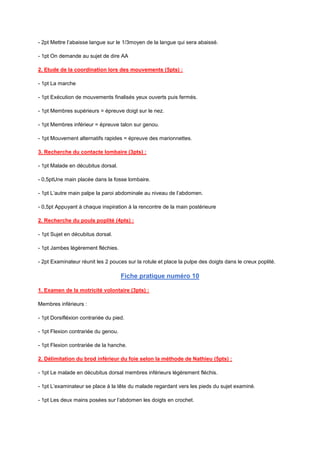 - 2pt Mettre l’abaisse langue sur le 1/3moyen de la langue qui sera abaissé.
- 1pt On demande au sujet de dire AA
2. Etude de la coordination lors des mouvements (5pts) :
- 1pt La marche
- 1pt Exécution de mouvements finalisés yeux ouverts puis fermés.
- 1pt Membres supérieurs = épreuve doigt sur le nez.
- 1pt Membres inférieur = épreuve talon sur genou.
- 1pt Mouvement alternatifs rapides = épreuve des marionnettes.
3. Recherche du contacte lombaire (3pts) :
- 1pt Malade en décubitus dorsal.
- 0,5ptUne main placée dans la fosse lombaire.
- 1pt L’autre main palpe la paroi abdominale au niveau de l’abdomen.
- 0,5pt Appuyant à chaque inspiration à la rencontre de la main postérieure
2. Recherche du pouls poplité (4pts) :
- 1pt Sujet en décubitus dorsal.
- 1pt Jambes légèrement fléchies.
- 2pt Examinateur réunit les 2 pouces sur la rotule et place la pulpe des doigts dans le creux poplité.
Fiche pratique numéro 10
1. Examen de la motricité volontaire (3pts) :
Membres inférieurs :
- 1pt Dorsifléxion contrariée du pied.
- 1pt Flexion contrariée du genou.
- 1pt Flexion contrariée de la hanche.
2. Délimitation du brod inférieur du foie selon la méthode de Nathieu (5pts) :
- 1pt Le malade en décubitus dorsal membres inférieurs légèrement fléchis.
- 1pt L’examinateur se place à la tête du malade regardant vers les pieds du sujet examiné.
- 1pt Les deux mains posées sur l’abdomen les doigts en crochet.
 