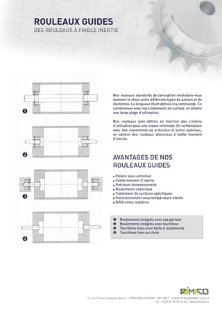ROULEAUX GUIDES
    DES ROULEAUX À FAIBLE INERTIE




                                         AVANTAGES DE NOS
                                         ROULEAUX GUIDES
                                         Nos rouleaux standards de conception modulaire vous
                                         donnent le choix entre différents types de paliers et de
                                         diamètres. La longueur étant définie à la commande. En
                                         combinaison avec nos traitements de surface, on obtient
                                         une large plage d’utilisation.

                                         Nos rouleaux sont définis en fonction des critères
                                         d’utilisation pour une masse minimale. En combinaison
                                         avec des roulements de précision et joints spéciaux,
                                         on obtient des rouleaux silencieux à faible moment
                                         d’inertie.




                                           Paliers sans entretien
                                           Faible moment d’inertie
                                         l Précision dimensionnelle

                                         l Roulements silencieux

                                         l Traitement de surfaces spécifiques

                                         l Fonctionnement sous température élevée

                                         l Différentes matières




                                              Roulements intégrés avec axe porteur
                                              Roulements intégrés avec tourillons
u




                                              Tourillons fixes avec boîte à roulements
                                              Tourillons fixes au choix
v


                                         l

                                         l




w




                      14 rue Charles Adolphe Wurtz - 67202 WOLFISHEIM - BP 32019 - 67032 STRASBOURG cedex 2
                                                                      Tél : +(33) 03 90 20 26 40 - www.dimaco.fr
                                         u
                                         v
                                         w
                                         x

x
 