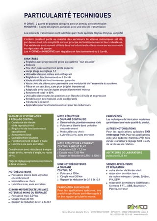 PARTICULARITÉ TECHNIQUES
             H-DRIVE : 2 paires de pignons coniques avec un anneau de transmission
             MINIDRIVE : 1 paire de pignons coniques avec une bille de transmission

             Les pièces de transmission sont lubrifiées par l’huile spéciale Heynau (Heynau Longlife)

             L’intérêt constant porté au marché des variateurs de vitesse mécaniques est dû,
             par dessus tout, à la simplicité de leur principe de fonctionnement et leur robustesse.
             Ces variateurs sont souvent utilisés dans les industries textiles comme servocommande
             ou régulateur de pompe.
             Les H-DRIVE et MINIDRIVE sont réglables en fonctionnement ou à l’arrêt.

             AVANTAGES
             l Règlable avec progressivité grâce au système “tout en acier”

             l Robuste

             l Peu cher, spécialement en petite capacité

             l Large plage de règlage 1:9

             l Utilisable dans un milieu anti-déflagrant

             l Réglable en fonctionnement ou à l’arrêt

             l Haute stabilité de fonctionnement garantie

             l Vaste choix de pièces pour permettre une modularité de l’ensemble du système

             l Pièce en un seul bloc, sans plan de joint transversal

             l Adaptable avec tous les types de positionnement moteur

             l Rendement total > 80%

             l Utilisable dans toutes les positions car étanche à l’huile et en pression

             l Refabrication des modules usés ou dégradés

             l Très facile à réparer

             l Applicable pour les transmissions et pour les réducteurs




VARIATEUR SYSTÈME ACIER                   MOTO RÉDUCTEUR                                    FABRICATION
À RÉGLAGE CONTINU                         À COURANT CONTINU DC                              Les techniques de fabrication modernes
l Constance de vitesse                    l Denture droite, planétaire ou roue et vis       garantissent une haute qualité du produit.
  et de reproductivité                    l Puissance élevée dans un faible

l Régularité de fonctionnement              encombrement                                    AUTRES MOTORISATIONS
  exceptionnel                            l Modulables au choix                             Pour les applications spéciales SKB
l Rendement élevé                         l Lubrifiés à vie, sans entretien                 embrayage frein. Pour les applications
l Complètement étanche                                                                      avec une cadence marche/arrêt très
l Fonctionnement en bain d’huile                                                            élevée : variateur à réglage fin R = 6,6%
l Lubrifié à vie sans entretien
                                          MOTO RÉDUCTEUR À COURANT                          de la vitesse de rotation.
                                          CONTINU À INDUIT PLAT
Combinaison avec réducteurs à engre-      l Puissance 0,09 - 7,2 kw

nages droits, renvois d’angle, ou roues   l Couple maxi 1200 Nm                             AGITATEURS DE LABORATOIRE
et vis.                                   l Rapport de réduction de 2,956:1 à 1006:1        puissance 0,25 kw

Plage de réglage augmentée avec moteurs
à deux vitesses.                          MINI MOTORÉDUCTEURS                               SERVICE APRÈS-VENTE
                                          À COURANT                                         ET RÉPARATION
                                          CONTINU DC                                        l notre atelier de Norderstedt
MOTORÉDUCTEURS
                                          l Puissance 150w                                  l réparation de réducteurs
  Puissance élevée dans un faible
                                          l Couple maxi 30 Nm                                 de toutes marques : Lenze, Syöber,
  encombrement
                                          l Rapport de réduction de 3:1 à 5610:1              PIV, SEW
l Modulables au choix
                                                                                            l réparation de moteurs électriques :
l Lubrifiés à vie, sans entretien
                                                                                              Siemens 1 FT... ABB, Baumüller,
                                          FABRICATION SUR MESURE
G2 MINI-MOTORÉDUCTEURS AVEC                                                                   Parvex, Infranor
                                          Pour les applications spéciales, des
MOTEUR AC MONO OU TRIPHASÉ                produits spécifiques sont développés à
l Puissance maxi 0,09kw
                                          un bon rapport prix/performance.
l Couple maxi 30 Nm

l Rapport de réduction de 3:1 à 5610:1




                                              14 rue Charles Adolphe Wurtz - 67202 WOLFISHEIM - BP 32019 - 67032 STRASBOURG cedex 2
                                                                                              Tél : +(33) 03 90 20 26 40 - www.dimaco.fr
l
 