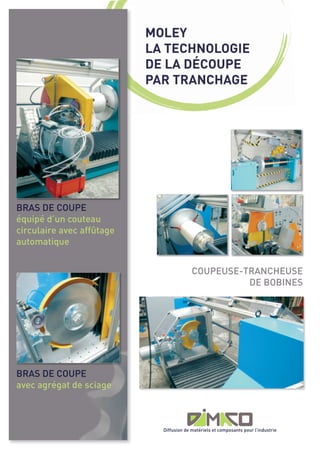MOLEY
                           LA TECHNOLOGIE
                           DE LA DÉCOUPE
                           PAR TRANCHAGE




BRAS DE COUPE
équipé d’un couteau
circulaire avec affûtage
automatique


                                          COUPEUSE-TRANCHEUSE
                                                    DE BOBINES




BRAS DE COUPE
avec agrégat de sciage



                             Diffusion de matériels et composants pour l’industrie
 