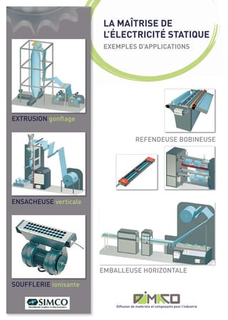 LA MAÎTRISE DE
                       L’ÉLECTRICITÉ STATIQUE
                       EXEMPLES D’APPLICATIONS




EXTRUSION gonflage


                                       REFENDEUSE BOBINEUSE




ENSACHEUSE verticale




                       EMBALLEUSE HORIZONTALE

SOUFFLERIE ionisante


                           Diffusion de matériels et composants pour l’industrie
 