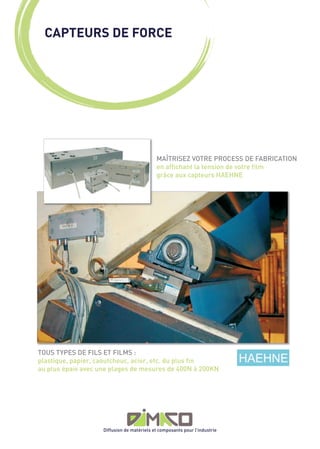 CAPTEURS DE FORCE




                                            MAÎTRISEZ VOTRE PROCESS DE FABRICATION
                                            en affichant la tension de votre film
                                            grâce aux capteurs HAEHNE




TOUS TYPES DE FILS ET FILMS :
plastique, papier, caoutchouc, acier, etc. du plus fin
au plus épais avec une plages de mesures de 400N à 200KN




                    Diffusion de matériels et composants pour l’industrie
 