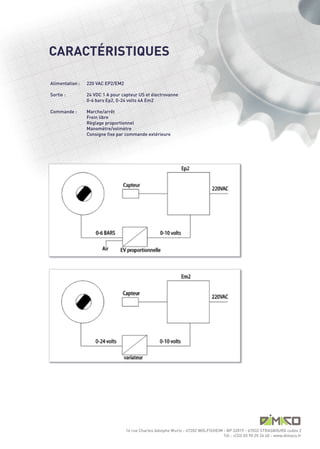 CARACTÉRISTIQUES

Alimentation :   220 VAC EP2/EM2

Sortie :         24 VDC 1 A pour capteur US et électrovanne
                 0-6 bars Ep2, 0-24 volts 4A Em2

Commande :       Marche/arrêt
                 Frein libre
                 Règlage proportionnel
                 Manomètre/volmètre
                 Consigne fixe par commande extérieure




                                   14 rue Charles Adolphe Wurtz - 67202 WOLFISHEIM - BP 32019 - 67032 STRASBOURG cedex 2
                                                                                   Tél : +(33) 03 90 20 26 40 - www.dimaco.fr
 
