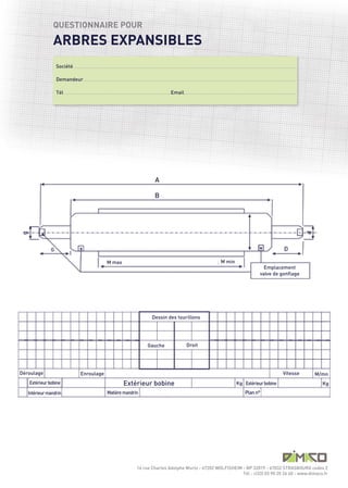 ARBRES EXPANSIBLES
               QUESTIONNAIRE POUR



                  Société .........................................................................................................................................................................................................................................................................................

                  Demandeur..............................................................................................................................................................................................................................................................................

                  Tél .......................................................................................................................................Email..............................................................................................................................................




                                                                                                                                         A

                                                                                                                                         B




              G

                                                                               M max                                                                                                                                    M min
                                                                                                                                                                                                                                                                          Emplacement
                                                                                                                                                                                                                                                                        valve de gonflage




                                                                                                                                     Dessin des tourillons




                                                                                                   Extérieur bobine
                                                                                                                                Gauche                                         Droit




Déroulage                                      Enroulage                                                                                                                                                                                                                                           Vitesse            M/mn
   Extérieur bobine                                                                                                                                                                                                                        Kg Extérieur bobine                                                          Kg
   Intérieur mandrin                                                           Matière mandrin                                                                                                                                                        Plan n°




                                                                                                                   14 rue Charles Adolphe Wurtz - 67202 WOLFISHEIM - BP 32019 - 67032 STRASBOURG cedex 2
                                                                                                                                                                   Tél : +(33) 03 90 20 26 40 - www.dimaco.fr
 