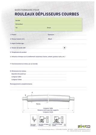 ROULEAUX DÉPLISSEURS COURBES
                     QUESTIONNAIRE POUR




                                                                                                                                                                                                                                                      +
                        Société .........................................................................................................................................................................................................................................................................................

                        Demandeur..............................................................................................................................................................................................................................................................................

                        Tél .......................................................................................................................................Email..............................................................................................................................................



1. Produit................................................................................................................................................. Epaisseur....................................................................................................................................................


2. Vitesse linéaire m/m........................................................................................................... (Maxi)................................................................................................................................................................


3. Angle d’embarrage : ............................................................................................................................................................................................................................................................................................


4. Tension de bande daN .......................................................................................................................................................................


5. Température du produit ..................................................................................................................................................................


6. Influence chimique sur le revêtement caoutchouc (ozone, solvant, graisse, huile, etc.)




7. Fonctionnement en milieu sec ou humide




8. Dimensions du rouleau .....................................................................................................................................................................................................................................................................................

      Diamètre fini extérieur ........................................................................................................................................................................................
      Longueur table ..............................................................................................................................................................................................................

      Longueur totale .............................................................................................................................................................................................................
.................................................................................................................................................................................................................................................................................................................................................................




Renseignements complémentaires
.................................................................................................................................................................................................................................................................................................................................................................




                                                                                                   A
                                                                    B




                                                                                                                       Flêche
.................................................................................................................................................................................................................................................................................................................................................................




                                                                                                                                       Longueur table
                                                                                                                              Distance entre axes des supports
.................................................................................................................................................................................................................................................................................................................................................................




                                                                                                                                      Longueur totale




                                                                                                                                   Avec palier de règlage                                         Avec palier de règlage



                                                                                                                               14 rue Charles Adolphe Wurtz - 67202 WOLFISHEIM - BP 32019 - 67032 STRASBOURG cedex 2
                                                                                               Avec volant
                                                                                               de règlage                          à flasques                                                     à pattes




                                                                                                                                                                               Tél : +(33) 03 90 20 26 40 - www.dimaco.fr
 