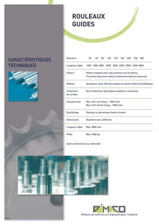 ROULEAUX
                        GUIDES




CARACTÉRISTIQUES
TECHNIQUES
                   Diamètre               50    60    80   100    120   160    200    250    300


                   Longueur table      1500 1800 2000 2500 3500 4500 5500 6500 8000


                   Paliers             Paliers intégrés pour axes porteurs ou tourillons,
                                       Tourillons fixes pour boîte à roulements (paliers externes)


                   Matière             Aluminium, acier, fibre de carbone ou autres matières synthétiques


                   traitement          Des traitements spécifiques adaptés à l’utilisation
                   de surface


                   Concentricité       Max. 0,01 mm (long.< 1000 mm)
                                       Max. 0,01 mm/m (long.> 1000 mm)


                   Equilibrage         Statique ou dynamique (selon vitesse)


                   Dimensions          Diamètre max. 6000 mm


                   Longueur table      Max. 8000 mm


                   Poids               Max. 2500 kg



                   Autres dimensions sur demande




                                   Diffusion de matériels et composants pour l’industrie
 